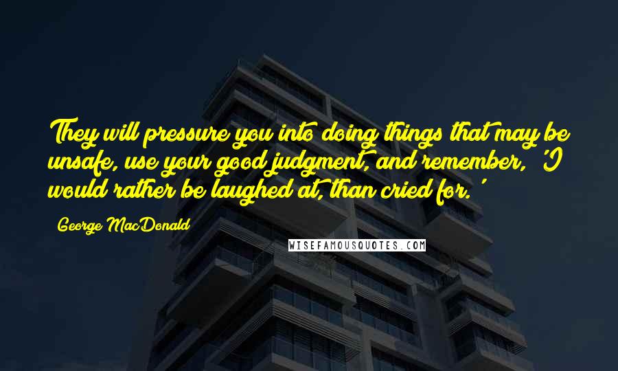 George MacDonald Quotes: They will pressure you into doing things that may be unsafe, use your good judgment, and remember, 'I would rather be laughed at, than cried for.'