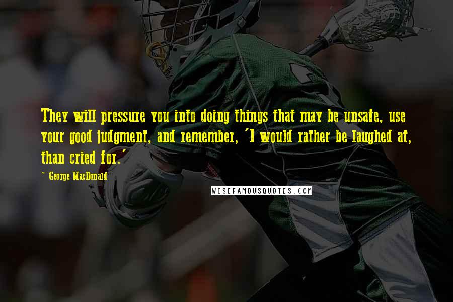 George MacDonald Quotes: They will pressure you into doing things that may be unsafe, use your good judgment, and remember, 'I would rather be laughed at, than cried for.'