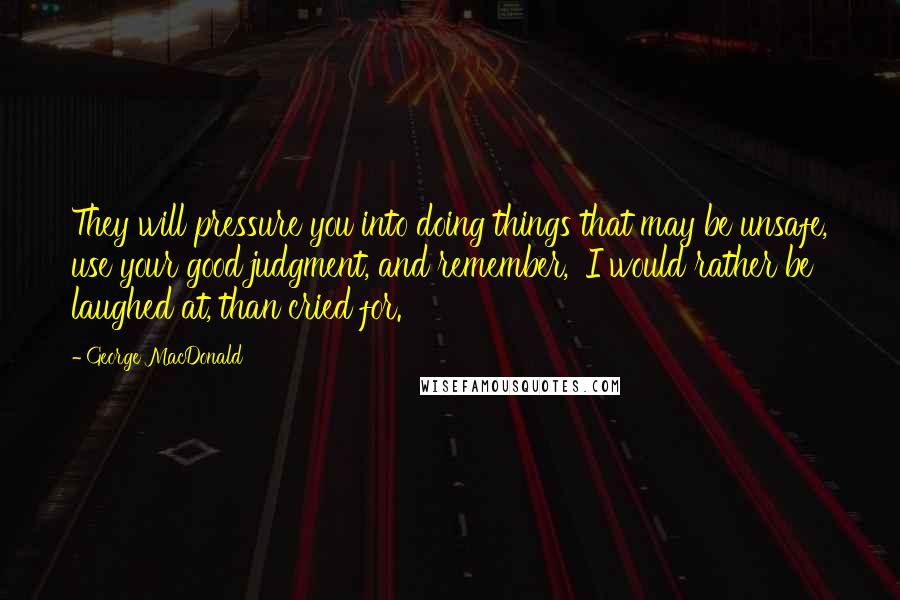 George MacDonald Quotes: They will pressure you into doing things that may be unsafe, use your good judgment, and remember, 'I would rather be laughed at, than cried for.'