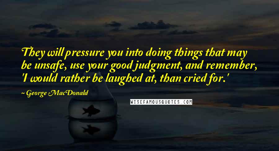 George MacDonald Quotes: They will pressure you into doing things that may be unsafe, use your good judgment, and remember, 'I would rather be laughed at, than cried for.'