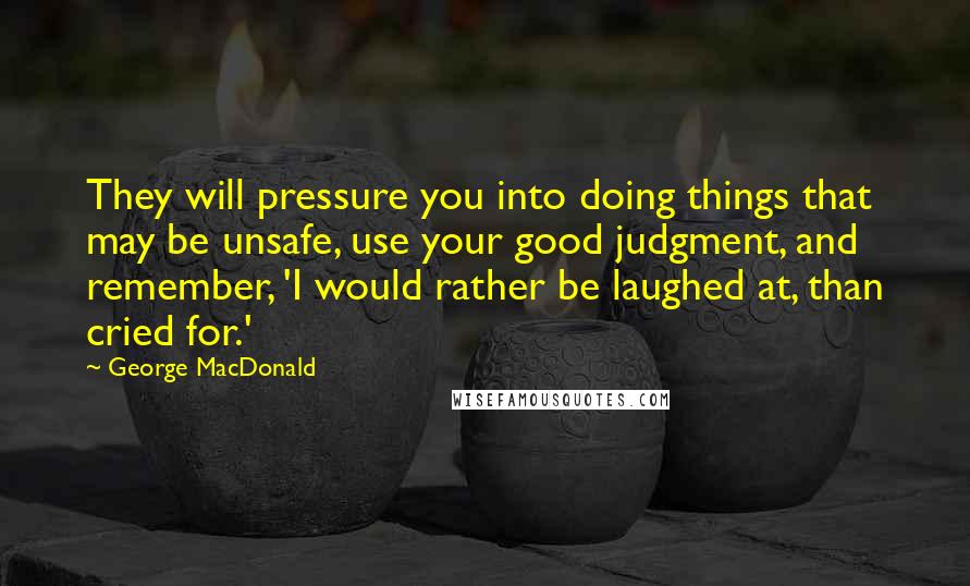 George MacDonald Quotes: They will pressure you into doing things that may be unsafe, use your good judgment, and remember, 'I would rather be laughed at, than cried for.'