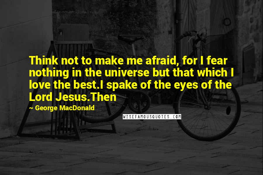 George MacDonald Quotes: Think not to make me afraid, for I fear nothing in the universe but that which I love the best.I spake of the eyes of the Lord Jesus.Then