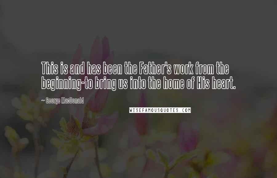 George MacDonald Quotes: This is and has been the Father's work from the beginning-to bring us into the home of His heart.