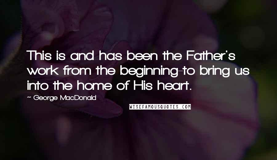 George MacDonald Quotes: This is and has been the Father's work from the beginning-to bring us into the home of His heart.