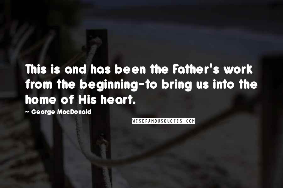 George MacDonald Quotes: This is and has been the Father's work from the beginning-to bring us into the home of His heart.