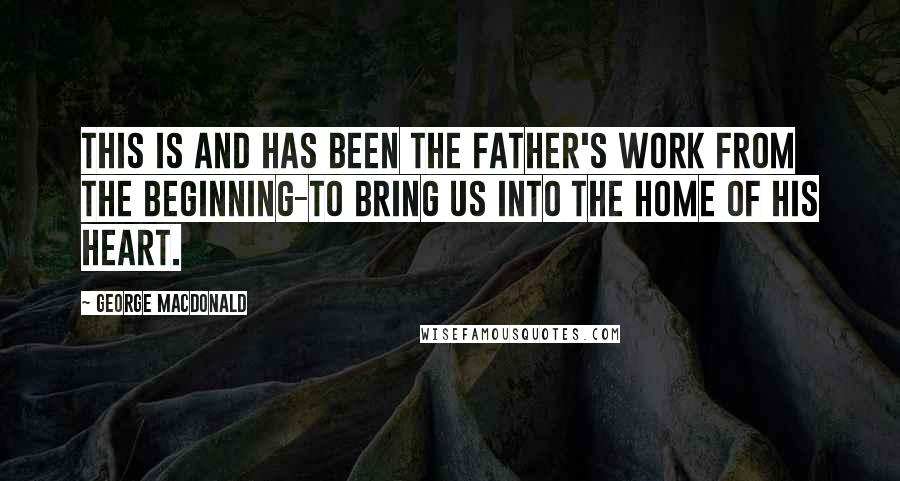 George MacDonald Quotes: This is and has been the Father's work from the beginning-to bring us into the home of His heart.