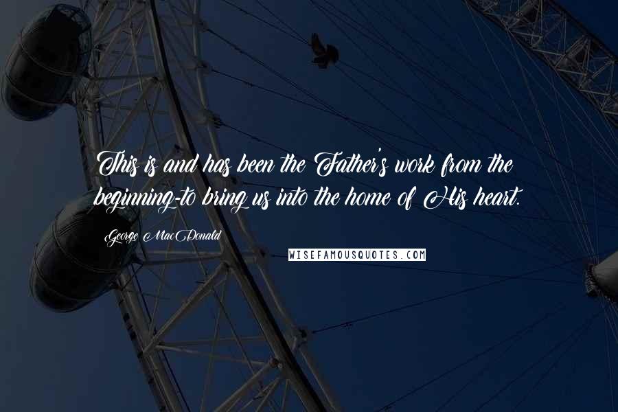 George MacDonald Quotes: This is and has been the Father's work from the beginning-to bring us into the home of His heart.