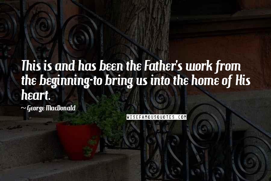 George MacDonald Quotes: This is and has been the Father's work from the beginning-to bring us into the home of His heart.