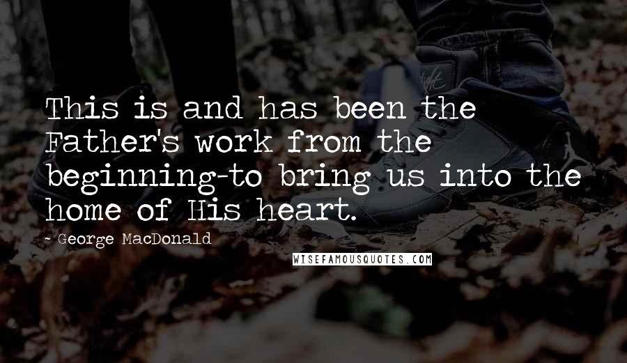 George MacDonald Quotes: This is and has been the Father's work from the beginning-to bring us into the home of His heart.