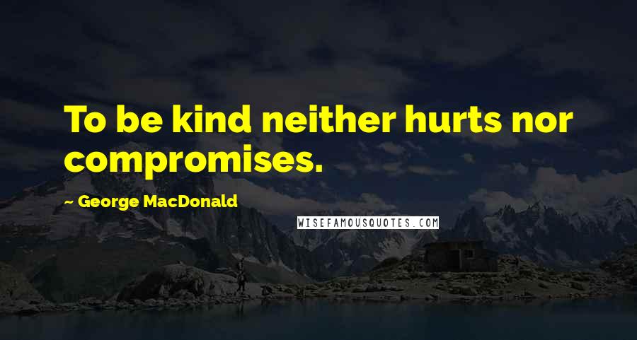 George MacDonald Quotes: To be kind neither hurts nor compromises.