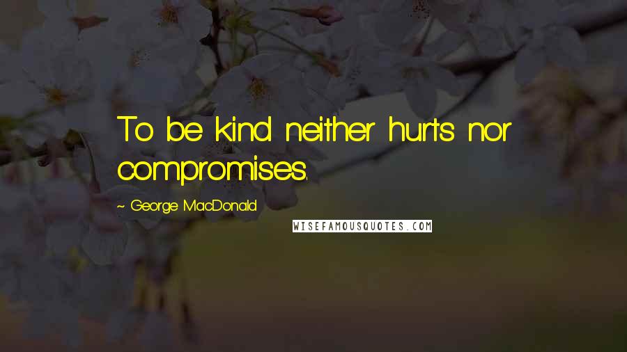 George MacDonald Quotes: To be kind neither hurts nor compromises.