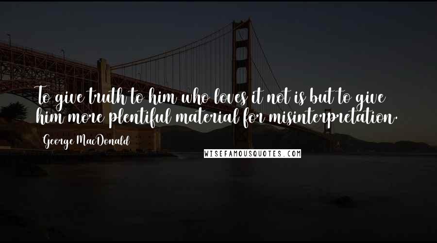 George MacDonald Quotes: To give truth to him who loves it not is but to give him more plentiful material for misinterpretation.