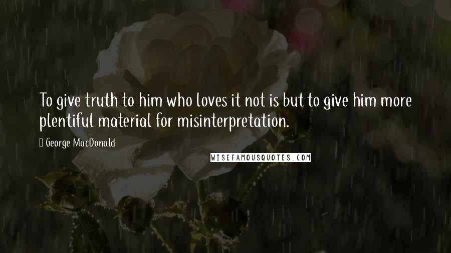 George MacDonald Quotes: To give truth to him who loves it not is but to give him more plentiful material for misinterpretation.