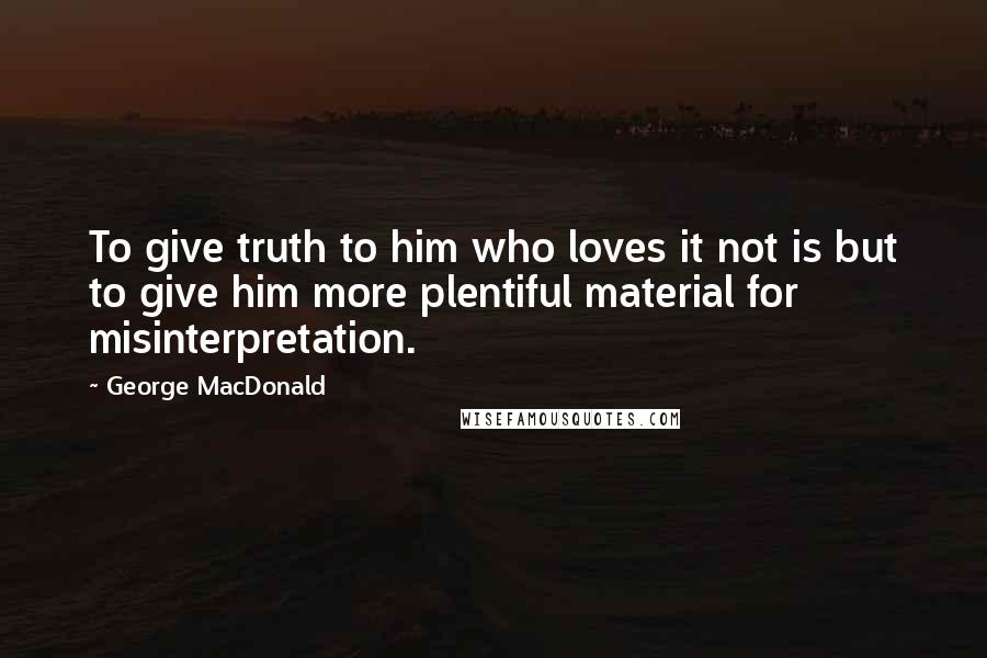 George MacDonald Quotes: To give truth to him who loves it not is but to give him more plentiful material for misinterpretation.
