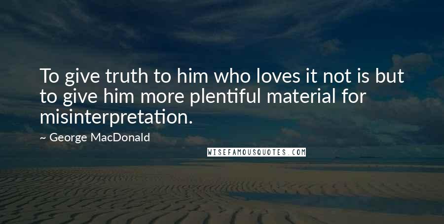 George MacDonald Quotes: To give truth to him who loves it not is but to give him more plentiful material for misinterpretation.