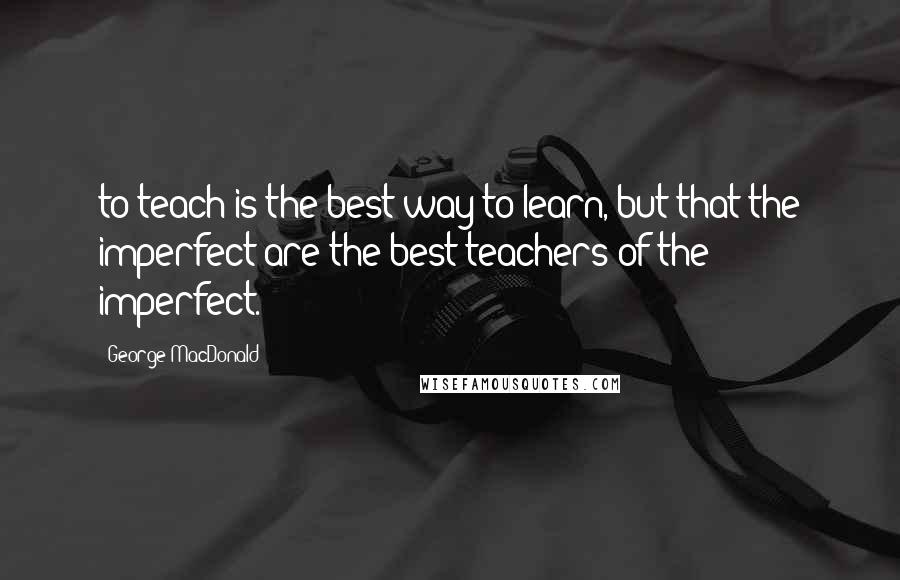 George MacDonald Quotes: to teach is the best way to learn, but that the imperfect are the best teachers of the imperfect.