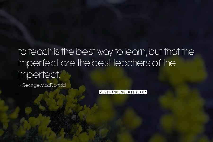 George MacDonald Quotes: to teach is the best way to learn, but that the imperfect are the best teachers of the imperfect.