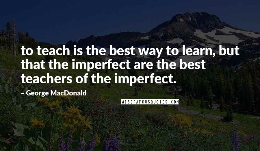 George MacDonald Quotes: to teach is the best way to learn, but that the imperfect are the best teachers of the imperfect.