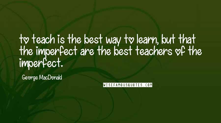 George MacDonald Quotes: to teach is the best way to learn, but that the imperfect are the best teachers of the imperfect.