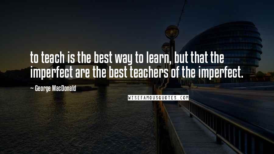 George MacDonald Quotes: to teach is the best way to learn, but that the imperfect are the best teachers of the imperfect.