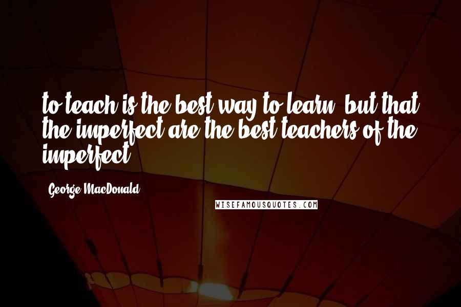 George MacDonald Quotes: to teach is the best way to learn, but that the imperfect are the best teachers of the imperfect.