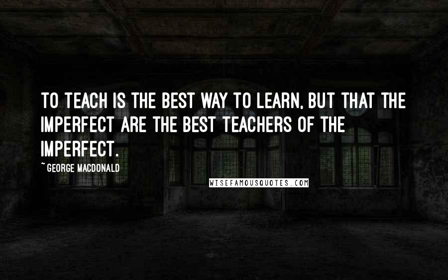 George MacDonald Quotes: to teach is the best way to learn, but that the imperfect are the best teachers of the imperfect.