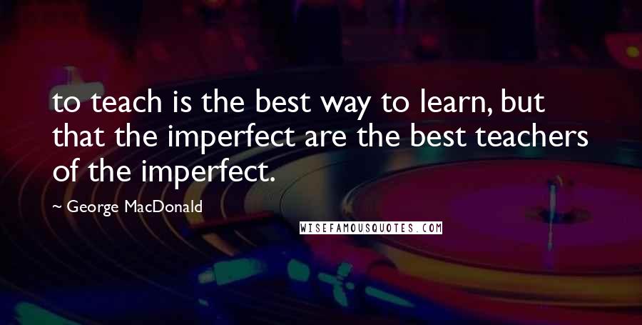 George MacDonald Quotes: to teach is the best way to learn, but that the imperfect are the best teachers of the imperfect.