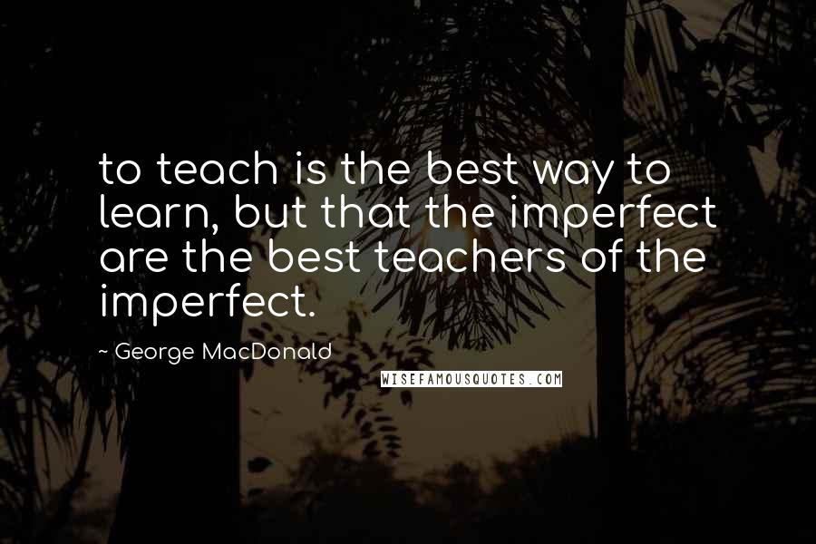 George MacDonald Quotes: to teach is the best way to learn, but that the imperfect are the best teachers of the imperfect.
