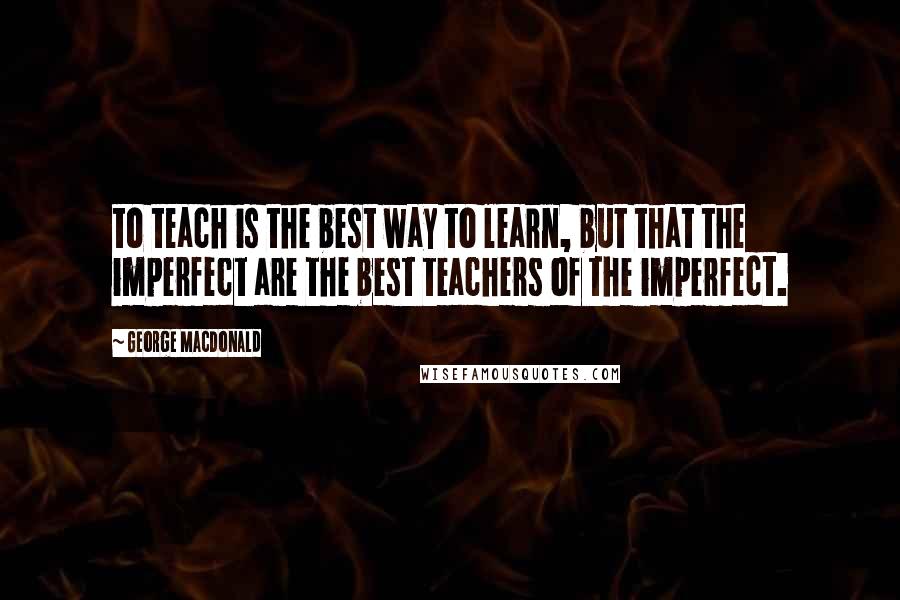 George MacDonald Quotes: to teach is the best way to learn, but that the imperfect are the best teachers of the imperfect.