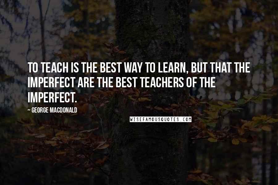 George MacDonald Quotes: to teach is the best way to learn, but that the imperfect are the best teachers of the imperfect.