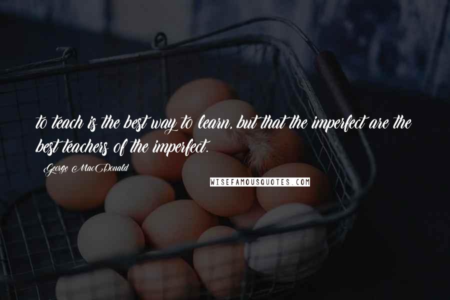 George MacDonald Quotes: to teach is the best way to learn, but that the imperfect are the best teachers of the imperfect.