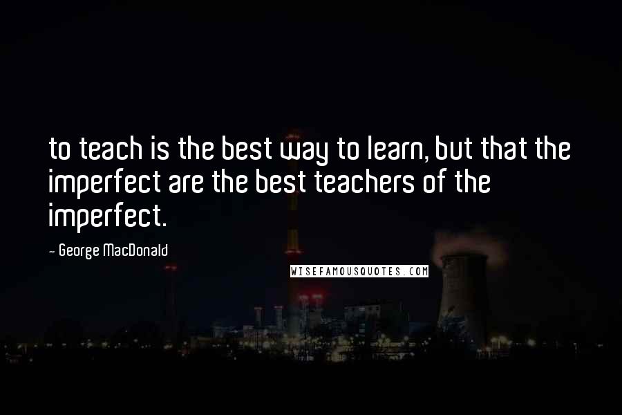 George MacDonald Quotes: to teach is the best way to learn, but that the imperfect are the best teachers of the imperfect.