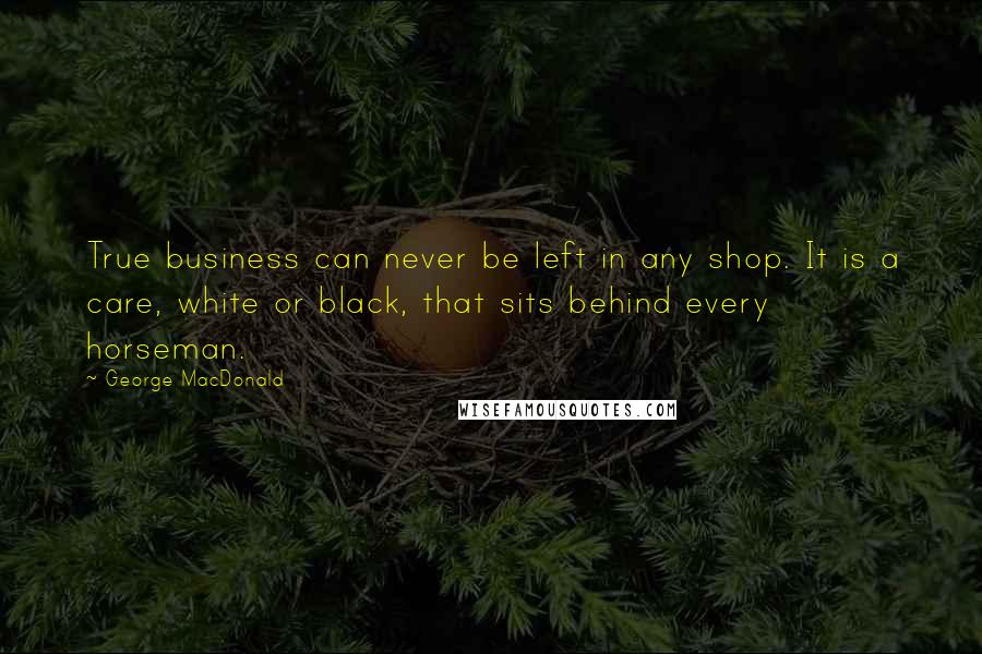 George MacDonald Quotes: True business can never be left in any shop. It is a care, white or black, that sits behind every horseman.