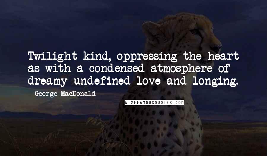 George MacDonald Quotes: Twilight-kind, oppressing the heart as with a condensed atmosphere of dreamy undefined love and longing.