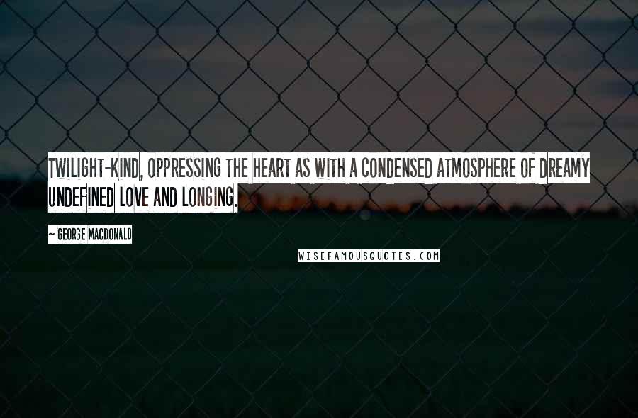 George MacDonald Quotes: Twilight-kind, oppressing the heart as with a condensed atmosphere of dreamy undefined love and longing.