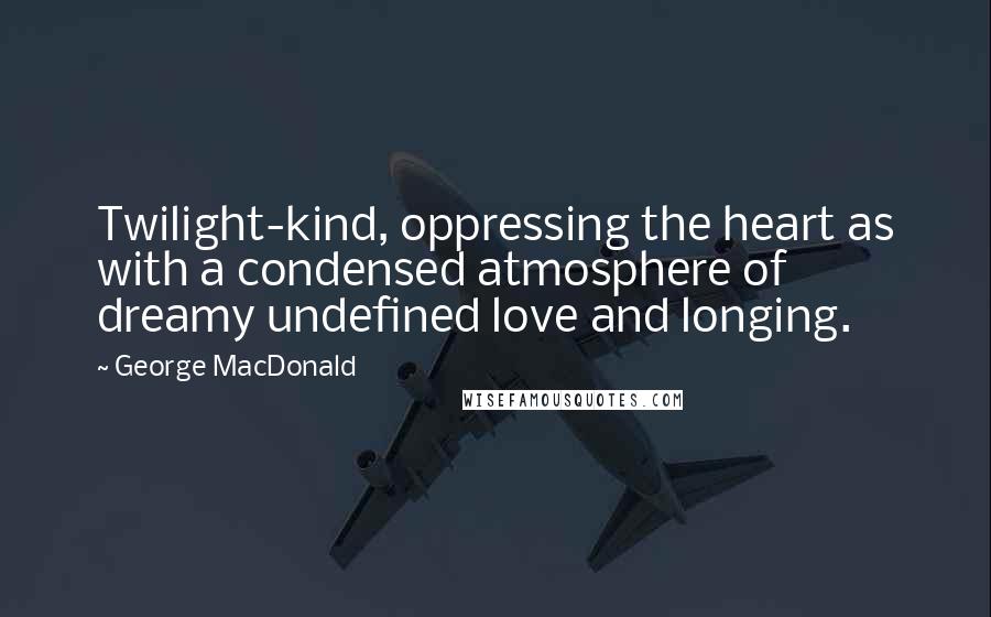 George MacDonald Quotes: Twilight-kind, oppressing the heart as with a condensed atmosphere of dreamy undefined love and longing.