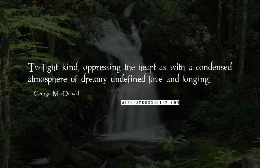 George MacDonald Quotes: Twilight-kind, oppressing the heart as with a condensed atmosphere of dreamy undefined love and longing.