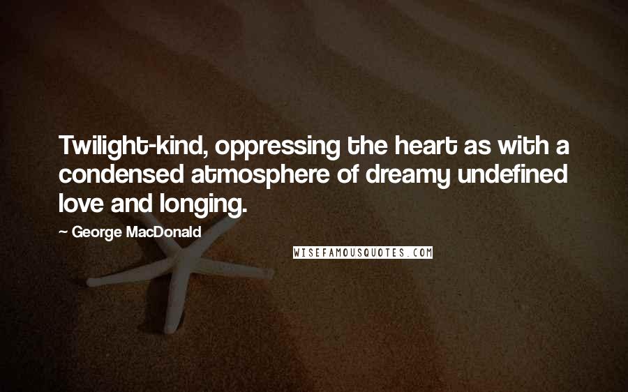 George MacDonald Quotes: Twilight-kind, oppressing the heart as with a condensed atmosphere of dreamy undefined love and longing.