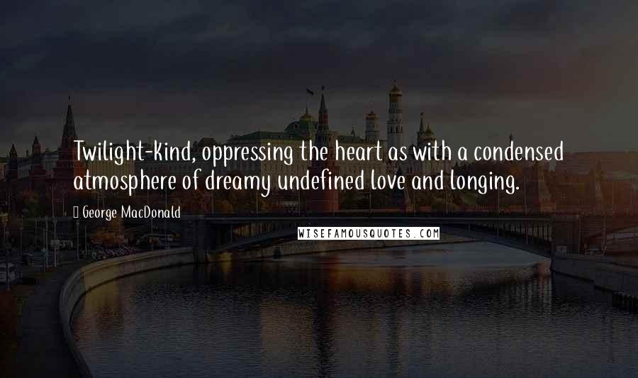 George MacDonald Quotes: Twilight-kind, oppressing the heart as with a condensed atmosphere of dreamy undefined love and longing.