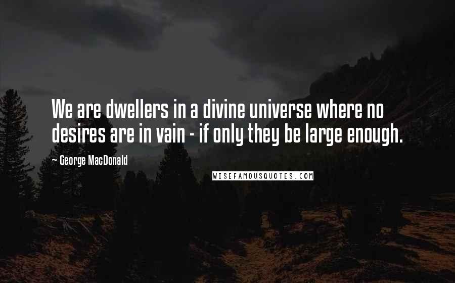 George MacDonald Quotes: We are dwellers in a divine universe where no desires are in vain - if only they be large enough.