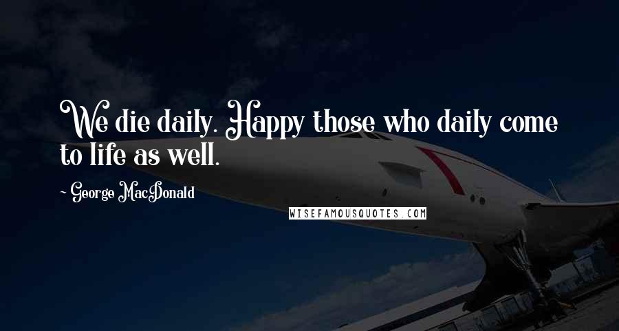 George MacDonald Quotes: We die daily. Happy those who daily come to life as well.