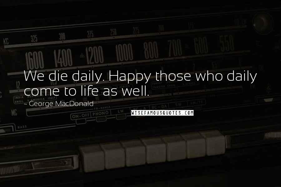 George MacDonald Quotes: We die daily. Happy those who daily come to life as well.