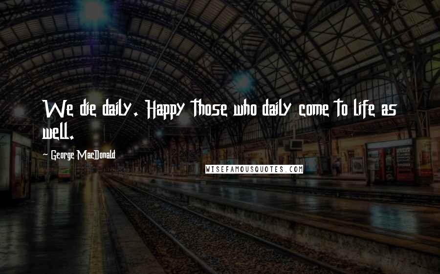 George MacDonald Quotes: We die daily. Happy those who daily come to life as well.