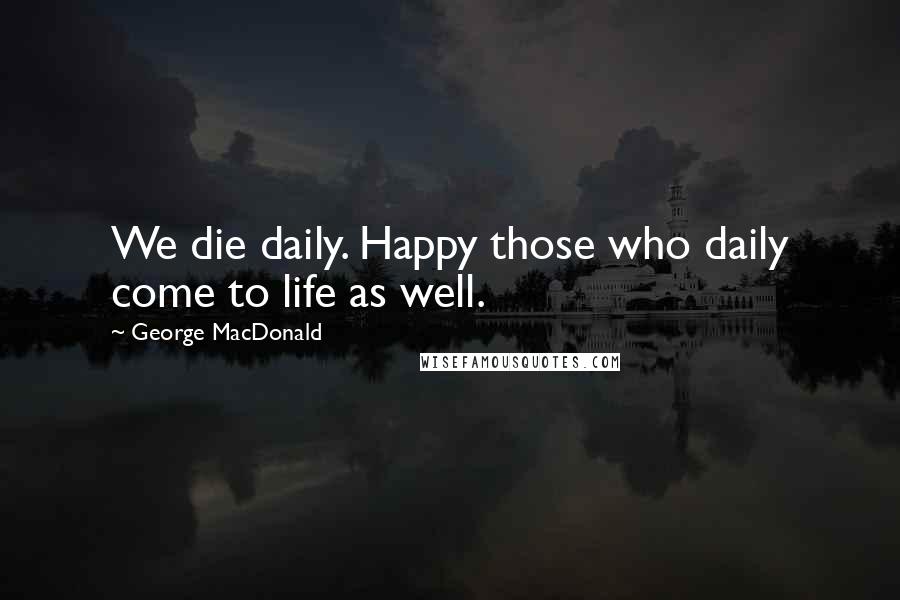 George MacDonald Quotes: We die daily. Happy those who daily come to life as well.