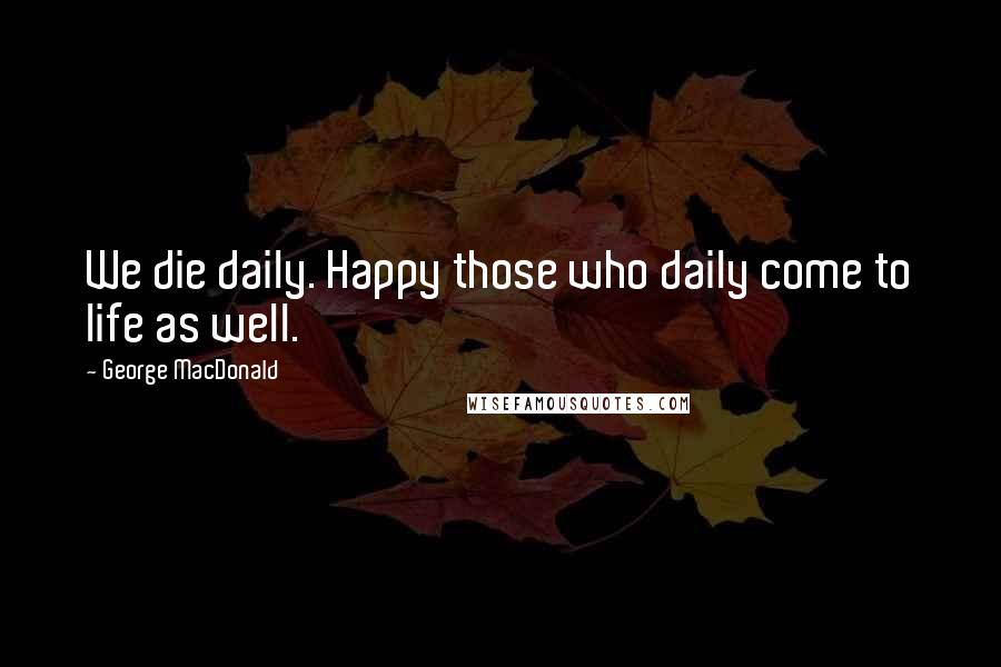 George MacDonald Quotes: We die daily. Happy those who daily come to life as well.