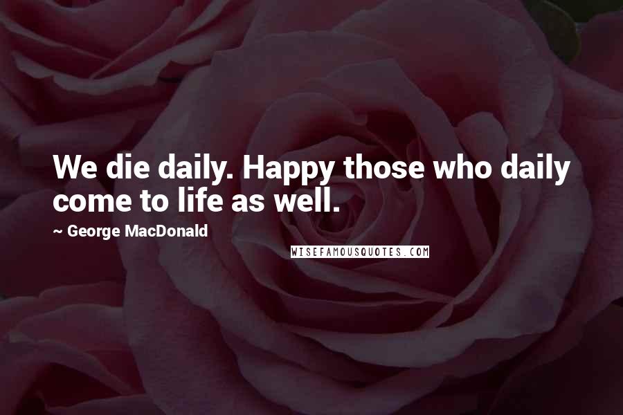 George MacDonald Quotes: We die daily. Happy those who daily come to life as well.