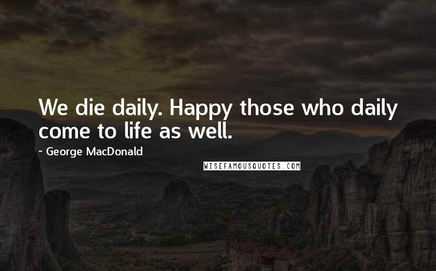 George MacDonald Quotes: We die daily. Happy those who daily come to life as well.