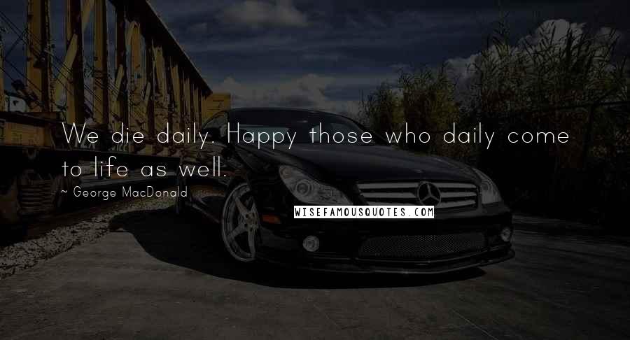 George MacDonald Quotes: We die daily. Happy those who daily come to life as well.