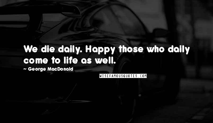 George MacDonald Quotes: We die daily. Happy those who daily come to life as well.
