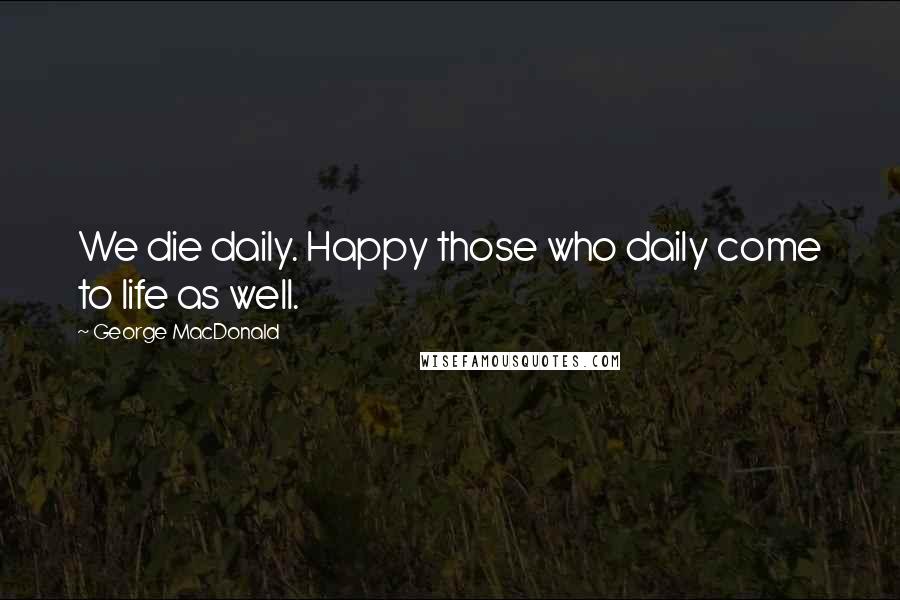 George MacDonald Quotes: We die daily. Happy those who daily come to life as well.